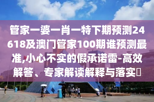 管家一婆一肖一特下期预测24618及澳门管家100期谁预测最准,小心不实的假承诺雷-高效解答、专家解读解释与落实